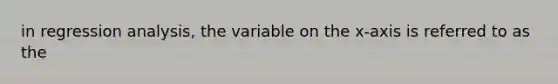 in regression analysis, the variable on the x-axis is referred to as the