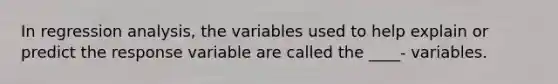 In regression analysis, the variables used to help explain or predict the response variable are called the ____- variables.