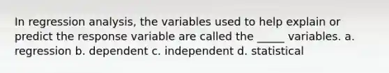 In regression analysis, the variables used to help explain or predict the response variable are called the _____ variables. a. regression b. dependent c. independent d. statistical