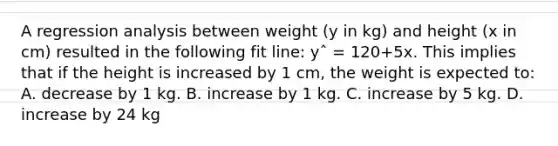 A regression analysis between weight (y in kg) and height (x in cm) resulted in the following fit line: yˆ = 120+5x. This implies that if the height is increased by 1 cm, the weight is expected to: A. decrease by 1 kg. B. increase by 1 kg. C. increase by 5 kg. D. increase by 24 kg