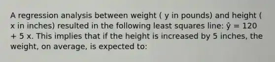 A regression analysis between weight ( y in pounds) and height ( x in inches) resulted in the following least squares line: ŷ = 120 + 5 x. This implies that if the height is increased by 5 inches, the weight, on average, is expected to: