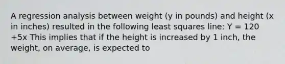 A regression analysis between weight (y in pounds) and height (x in inches) resulted in the following least squares line: Y = 120 +5x This implies that if the height is increased by 1 inch, the weight, on average, is expected to