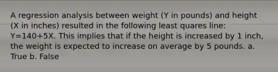 A regression analysis between weight (Y in pounds) and height (X in inches) resulted in the following least quares line: Y=140+5X. This implies that if the height is increased by 1 inch, the weight is expected to increase on average by 5 pounds. a. True b. False