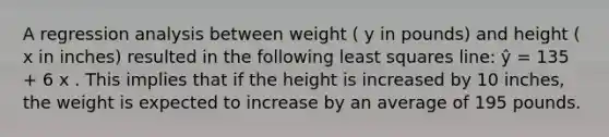 A regression analysis between weight ( y in pounds) and height ( x in inches) resulted in the following least squares line: ŷ = 135 + 6 x . This implies that if the height is increased by 10 inches, the weight is expected to increase by an average of 195 pounds.