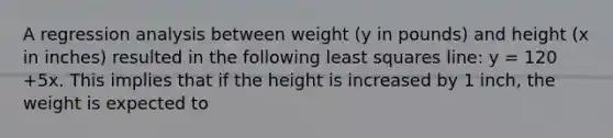 A regression analysis between weight (y in pounds) and height (x in inches) resulted in the following least squares line: y = 120 +5x. This implies that if the height is increased by 1 inch, the weight is expected to