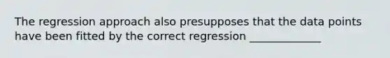 The regression approach also presupposes that the data points have been fitted by the correct regression _____________