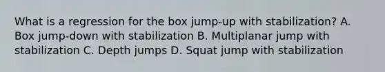 What is a regression for the box jump-up with stabilization? A. Box jump-down with stabilization B. Multiplanar jump with stabilization C. Depth jumps D. Squat jump with stabilization