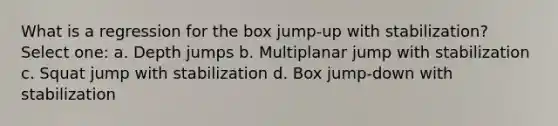 What is a regression for the box jump-up with stabilization? Select one: a. Depth jumps b. Multiplanar jump with stabilization c. Squat jump with stabilization d. Box jump-down with stabilization