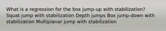 What is a regression for the box jump-up with stabilization? Squat jump with stabilization Depth jumps Box jump-down with stabilization Multiplanar jump with stabilization