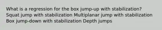 What is a regression for the box jump-up with stabilization? Squat jump with stabilization Multiplanar jump with stabilization Box jump-down with stabilization Depth jumps