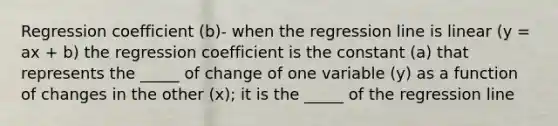 Regression coefficient (b)- when the regression line is linear (y = ax + b) the regression coefficient is the constant (a) that represents the _____ of change of one variable (y) as a function of changes in the other (x); it is the _____ of the regression line