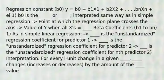 Regression constant (b0) y = b0 + b1X1 + b2X2 + . . . .bnXn + ei 1) b0 is the _____ or _____; interpreted same way as in simple regression -> Point at which the regression plane crosses the ___-axis -> Value of Y when all X's = ____ Beta Coefficients (b1 to bn) 1) As in simple linear regression: -> ____ is the "unstandardized" regression coefficient for predictor 1 -> ____ is the "unstandardized" regression coefficient for predictor 2 -> ___ is the "unstandardized" regression coefficient for nth predictor 2) Interpretation: For every I-unit change in a given ____, ____ changes (increases or decreases) by the amount of the ____ value