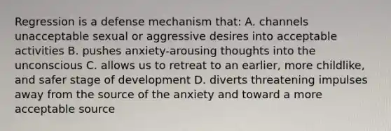 Regression is a defense mechanism that: A. channels unacceptable sexual or aggressive desires into acceptable activities B. pushes anxiety-arousing thoughts into the unconscious C. allows us to retreat to an earlier, more childlike, and safer stage of development D. diverts threatening impulses away from the source of the anxiety and toward a more acceptable source