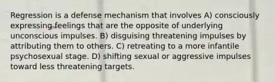 Regression is a defense mechanism that involves A) consciously expressing feelings that are the opposite of underlying unconscious impulses. B) disguising threatening impulses by attributing them to others. C) retreating to a more infantile psychosexual stage. D) shifting sexual or aggressive impulses toward less threatening targets.