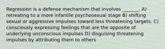 Regression is a defense mechanism that involves _______. A) retreating to a more infantile psychosexual stage B) shifting sexual or aggressive impulses toward less threatening targets. C) consciously expressing feelings that are the opposite of underlying unconscious impulses D) disguising threatening impulses by attributing them to others