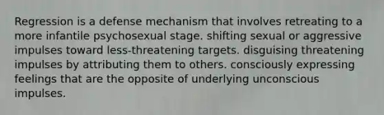 Regression is a defense mechanism that involves retreating to a more infantile psychosexual stage. shifting sexual or aggressive impulses toward less-threatening targets. disguising threatening impulses by attributing them to others. consciously expressing feelings that are the opposite of underlying unconscious impulses.