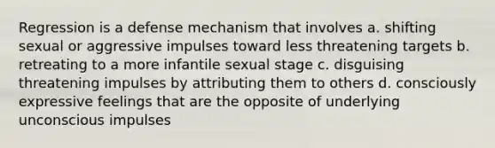 Regression is a defense mechanism that involves a. shifting sexual or aggressive impulses toward less threatening targets b. retreating to a more infantile sexual stage c. disguising threatening impulses by attributing them to others d. consciously expressive feelings that are the opposite of underlying unconscious impulses