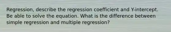 Regression, describe the regression coefficient and Y-intercept. Be able to solve the equation. What is the difference between simple regression and multiple regression?