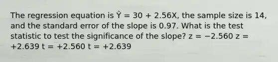 The regression equation is Ŷ = 30 + 2.56X, the sample size is 14, and the standard error of the slope is 0.97. What is the test statistic to test the significance of the slope? z = −2.560 z = +2.639 t = +2.560 t = +2.639