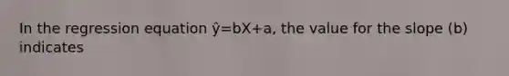 In the regression equation ŷ=bX+a, the value for the slope (b) indicates