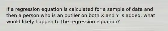 If a regression equation is calculated for a sample of data and then a person who is an outlier on both X and Y is added, what would likely happen to the regression equation?