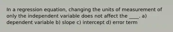 In a regression equation, changing the units of measurement of only the independent variable does not affect the ____. a) dependent variable b) slope c) intercept d) error term