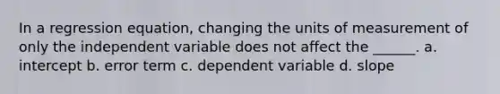 In a regression equation, changing the units of measurement of only the independent variable does not affect the ______. a. intercept b. error term c. dependent variable d. slope