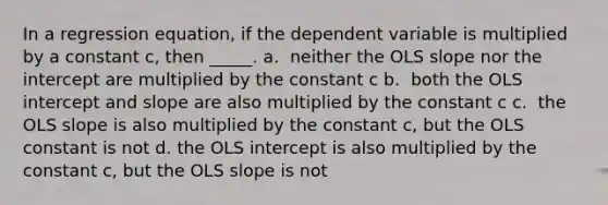 In a regression equation, if the dependent variable is multiplied by a constant c, then _____. a. ​ neither the OLS slope nor the intercept are multiplied by the constant c b. ​ both the OLS intercept and slope are also multiplied by the constant c c. ​ the OLS slope is also multiplied by the constant c, but the OLS constant is not d. the OLS intercept is also multiplied by the constant c, but the OLS slope is not