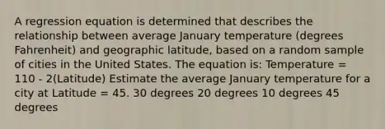 A regression equation is determined that describes the relationship between average January temperature (degrees Fahrenheit) and geographic latitude, based on a random sample of cities in the United States. The equation is: Temperature = 110 ‑ 2(Latitude) Estimate the average January temperature for a city at Latitude = 45. 30 degrees 20 degrees 10 degrees 45 degrees