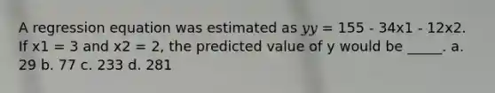 A regression equation was estimated as 𝑦𝑦 = 155 - 34x1 - 12x2. If x1 = 3 and x2 = 2, the predicted value of y would be _____. a. 29 b. 77 c. 233 d. 281