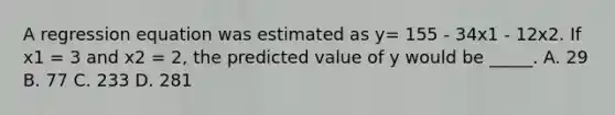 A regression equation was estimated as y= 155 - 34x1 - 12x2. If x1 = 3 and x2 = 2, the predicted value of y would be _____. A. 29 B. 77 C. 233 D. 281