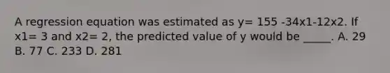 A regression equation was estimated as y= 155 -34x1-12x2. If x1= 3 and x2= 2, the predicted value of y would be _____. A. 29 B. 77 C. 233 D. 281