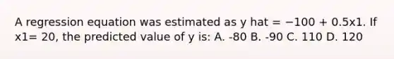 A regression equation was estimated as y hat = −100 + 0.5x1. If x1= 20, the predicted value of y is: A. -80 B. -90 C. 110 D. 120