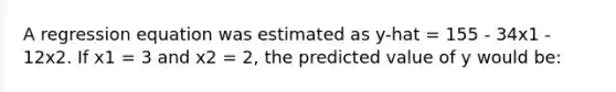 A regression equation was estimated as y-hat = 155 - 34x1 - 12x2. If x1 = 3 and x2 = 2, the predicted value of y would be: