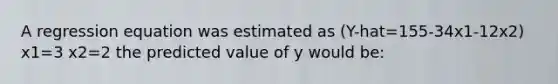 A regression equation was estimated as (Y-hat=155-34x1-12x2) x1=3 x2=2 the predicted value of y would be: