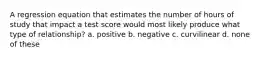 A regression equation that estimates the number of hours of study that impact a test score would most likely produce what type of relationship? a. positive b. negative c. curvilinear d. none of these