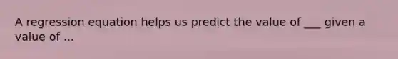 A regression equation helps us predict the value of ___ given a value of ...