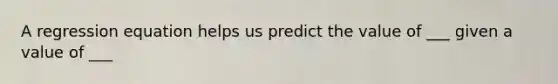 A regression equation helps us predict the value of ___ given a value of ___