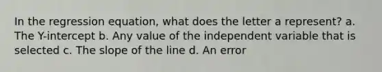 In the regression equation, what does the letter a represent? a. The Y-intercept b. Any value of the independent variable that is selected c. The slope of the line d. An error