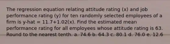 The regression equation relating attitude rating​ (x) and job performance rating​ (y) for ten randomly selected employees of a firm is y-hat = 11.7+1.02(x). Find the estimated mean performance rating for all employees whose attitude rating is 63. Round to the nearest tenth. a. 74.6 b. 64.3 c. 80.1 d. 76.0 e. 12.6