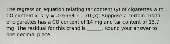 The regression equation relating tar content (y) of cigarettes with CO content x is: ŷ = -0.6569 + 1.01(x). Suppose a certain brand of cigarettes has a CO content of 14 mg and tar content of 13.7 mg. The residual for this brand is ______. Round your answer to one decimal place.