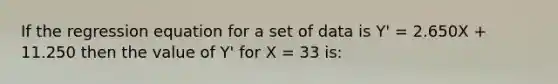 If the regression equation for a set of data is Y' = 2.650X + 11.250 then the value of Y' for X = 33 is: