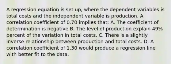 A regression equation is set up, where the dependent variables is total costs and the independent variable is production. A correlation coefficient of 0.70 implies that: A. The coefficient of determination is negative B. The level of production explain 49% percent of the variation in total costs. C. There is a slightly inverse relationship between production and total costs. D. A correlation coefficient of 1.30 would produce a regression line with better fit to the data.