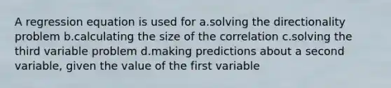 A regression equation is used for a.solving the directionality problem b.calculating the size of the correlation c.solving the third variable problem d.making predictions about a second variable, given the value of the first variable