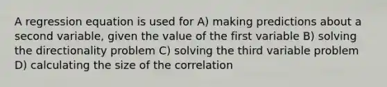 A regression equation is used for A) making predictions about a second variable, given the value of the first variable B) solving the directionality problem C) solving the third variable problem D) calculating the size of the correlation