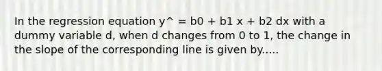 In the regression equation y^ = b0 + b1 x + b2 dx with a dummy variable d, when d changes from 0 to 1, the change in the slope of the corresponding line is given by.....