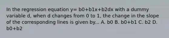 In the regression equation y= b0+b1x+b2dx with a dummy variable d, when d changes from 0 to 1, the change in the slope of the corresponding lines is given by... A. b0 B. b0+b1 C. b2 D. b0+b2