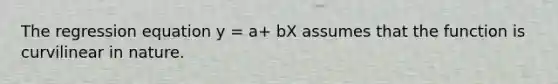 The regression equation y = a+ bX assumes that the function is curvilinear in nature.