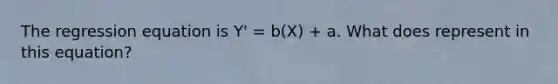 The regression equation is Y' = b(X) + a. What does represent in this equation?