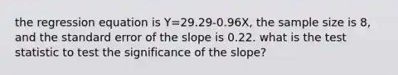 the regression equation is Y=29.29-0.96X, the sample size is 8, and the standard error of the slope is 0.22. what is the test statistic to test the significance of the slope?